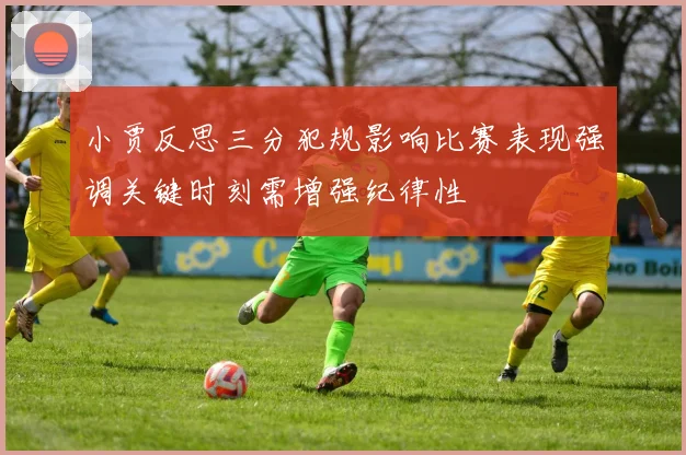 小贾反思三分犯规影响比赛表现强调关键时刻需增强纪律性