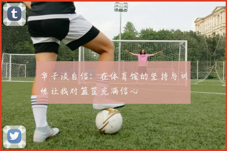 华子谈自信：在体育馆的坚持与训练让我对篮筐充满信心
