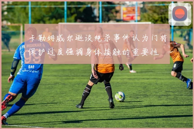 卡勒姆威尔逊谈绝杀事件认为门将保护过度强调身体接触的重要性