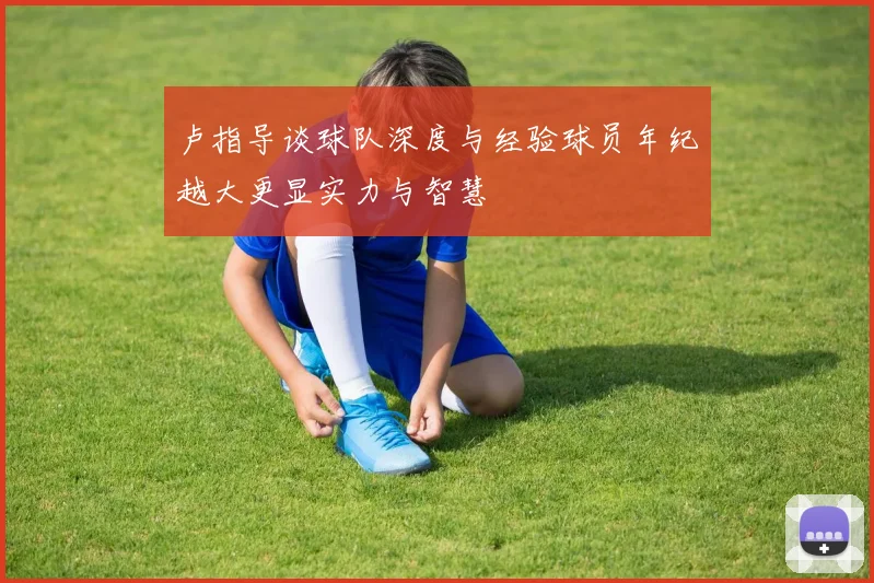 卢指导谈球队深度与经验球员年纪越大更显实力与智慧