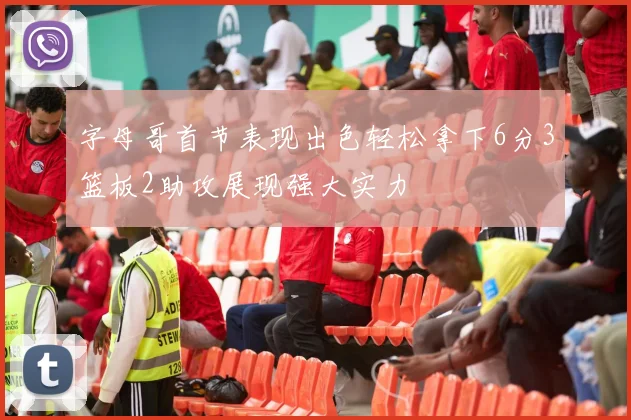 字母哥首节表现出色轻松拿下6分3篮板2助攻展现强大实力