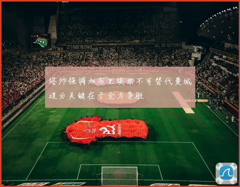 塔帅强调加布里埃尔不可替代曼城追分关键在于全力争胜