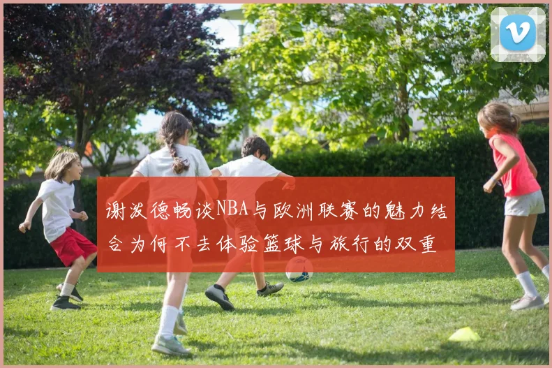 谢泼德畅谈NBA与欧洲联赛的魅力结合为何不去体验篮球与旅行的双重乐趣