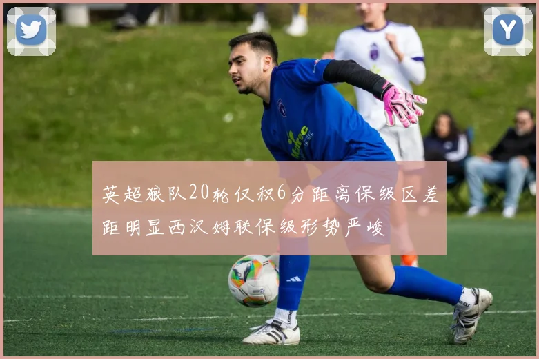 英超狼队20轮仅积6分距离保级区差距明显西汉姆联保级形势严峻