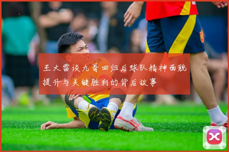 王大雷谈九哥回归后球队精神面貌提升与关键胜利的背后故事