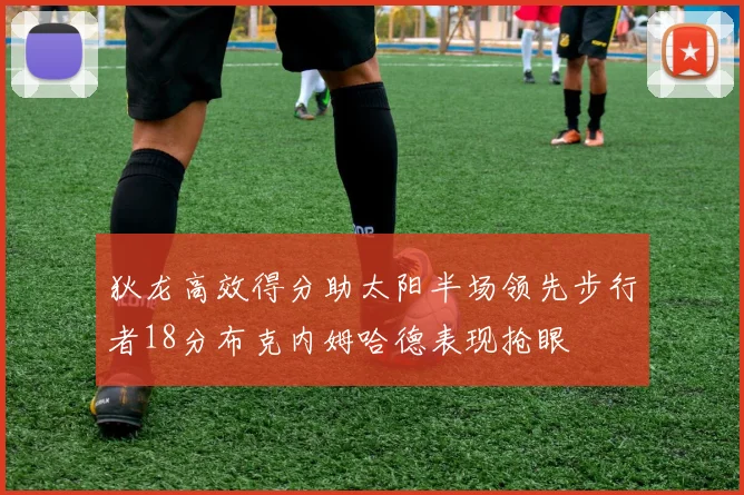 狄龙高效得分助太阳半场领先步行者18分布克内姆哈德表现抢眼