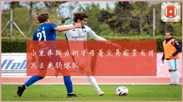 小里弗斯分析字母哥交易前景或将只去更弱球队
