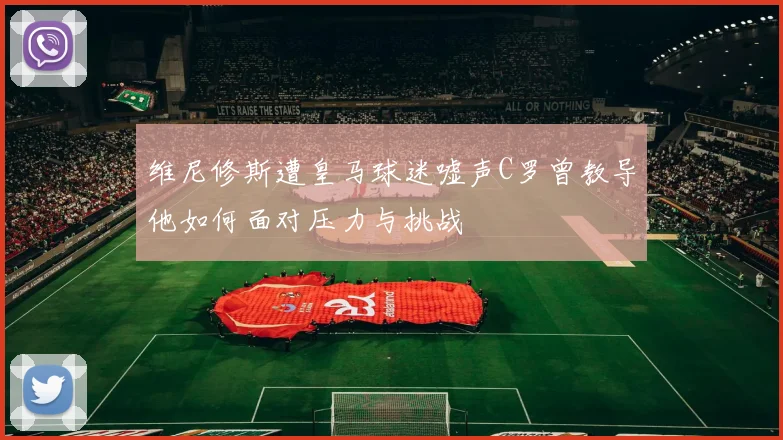 维尼修斯遭皇马球迷嘘声C罗曾教导他如何面对压力与挑战