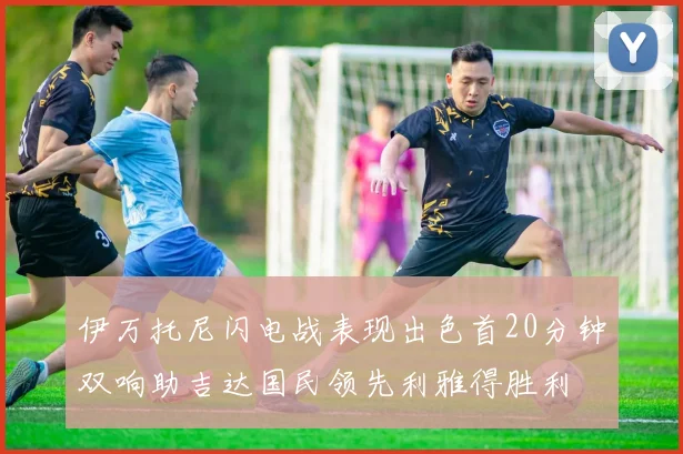 伊万托尼闪电战表现出色首20分钟双响助吉达国民领先利雅得胜利