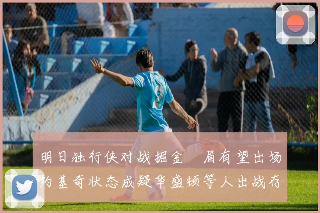 明日独行侠对战掘金濃眉有望出场约基奇状态成疑华盛顿等人出战存疑