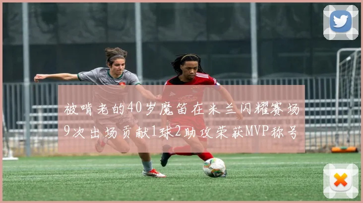 被啃老的40岁魔笛在米兰闪耀赛场9次出场贡献1球2助攻荣获MVP称号