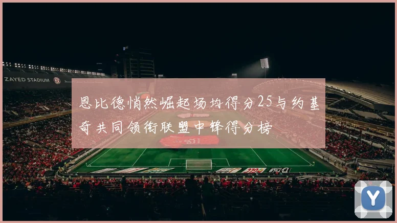 恩比德悄然崛起场均得分25与约基奇共同领衔联盟中锋得分榜