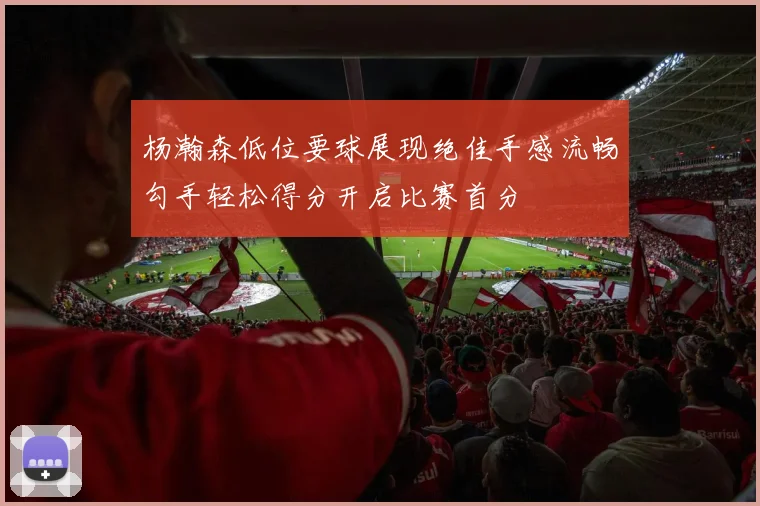 杨瀚森低位要球展现绝佳手感流畅勾手轻松得分开启比赛首分