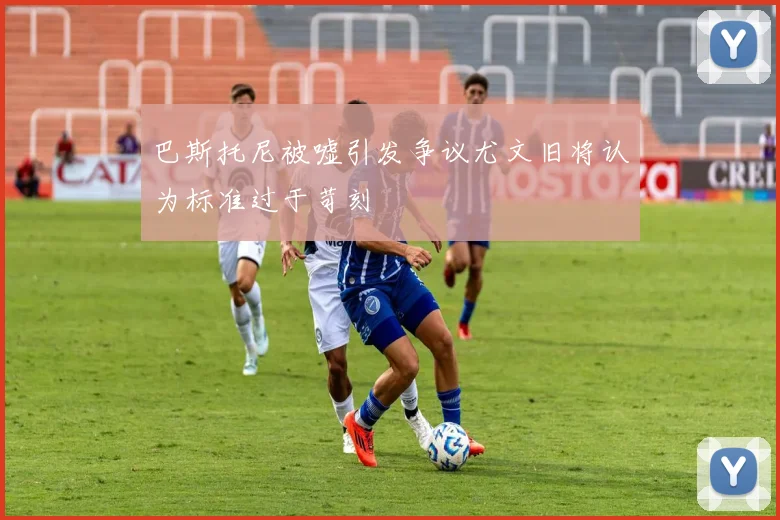 巴斯托尼被嘘引发争议尤文旧将认为标准过于苛刻