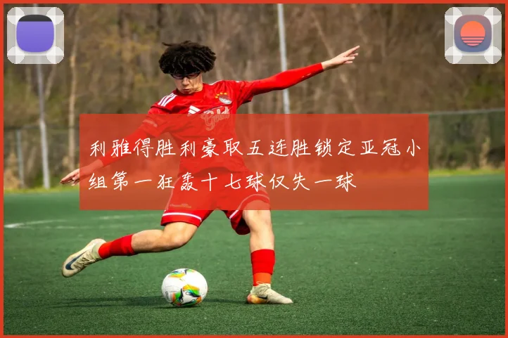 利雅得胜利豪取五连胜锁定亚冠小组第一狂轰十七球仅失一球
